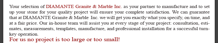 Your selection of DIAMANTE Granite & Marble Inc. as your partner to manufacture and to set up your stone for your quality project will ensure your complete satisfaction. We can guarantee that at DIAMANTE Granite & Marble  Inc. we will get you exactly what you specify, on time, and at a fair price. Our in-house team will assist you at every stage of your project: consultation, estimates, measurements, templates, manufacture, and professional installation for a successful turnkey operation. For us no project is too large or too small!