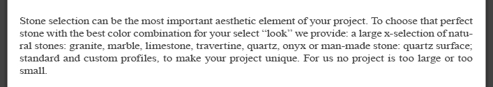 Stone selection can be the most important aesthetic element of your project. To choose that perfect stone with the best color combination for your select “look” we provide: a large x-selection of natural stones: granite, marble, limestone, travertine, quartz, onyx or man-made stone: quartz surface; standard and custom profiles, to make your project unique. For us no project is too large or too small.